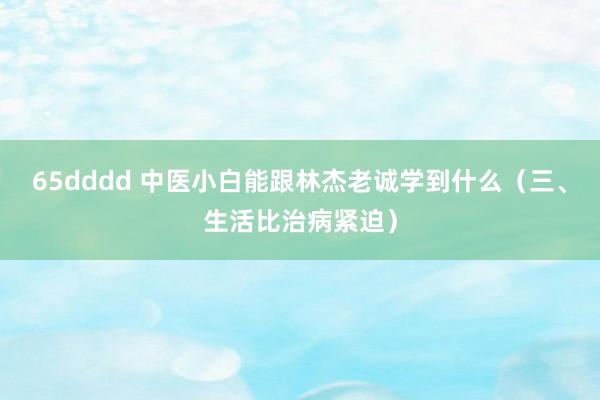 65dddd 中医小白能跟林杰老诚学到什么（三、生活比治病紧迫）