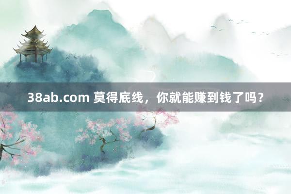 38ab.com 莫得底线，你就能赚到钱了吗？