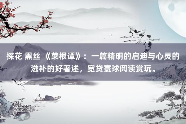 探花 黑丝 《菜根谭》：一篇精明的启迪与心灵的滋补的好著述，宽贷寰球阅读赏玩。