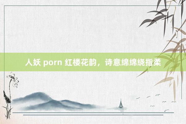 人妖 porn 红楼花韵，诗意绵绵绕指柔