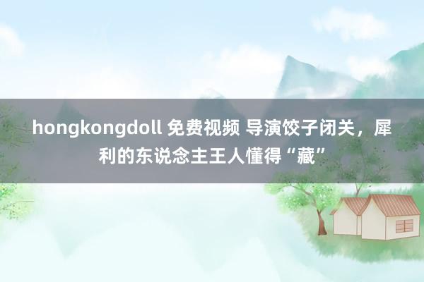 hongkongdoll 免费视频 导演饺子闭关，犀利的东说念主王人懂得“藏”
