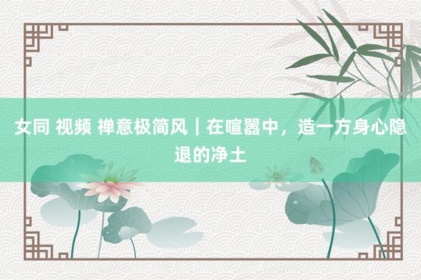女同 视频 禅意极简风｜在喧嚣中，造一方身心隐退的净土