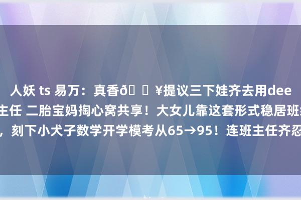 人妖 ts 易万：真香🔥提议三下娃齐去用deepseek恶补数学8年班主任 二胎宝妈掏心窝共享！大女