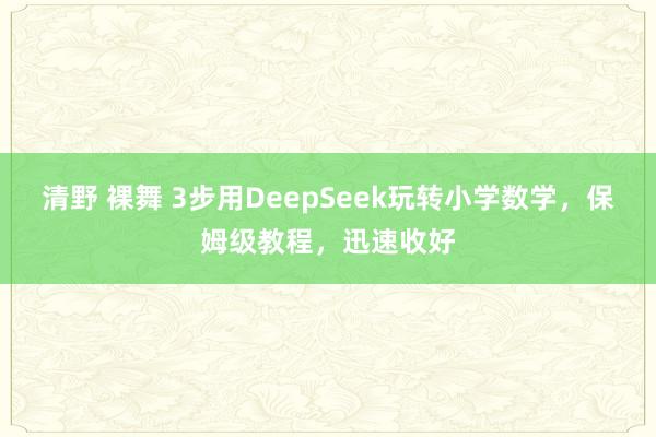 清野 裸舞 3步用DeepSeek玩转小学数学，保姆级教程，迅速收好