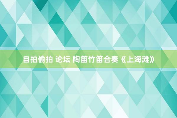 自拍偷拍 论坛 陶笛竹笛合奏《上海滩》