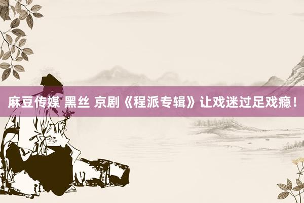 麻豆传媒 黑丝 京剧《程派专辑》让戏迷过足戏瘾！