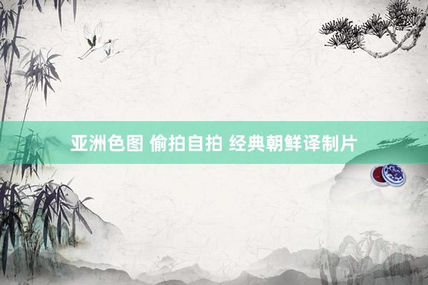 亚洲色图 偷拍自拍 经典朝鲜译制片