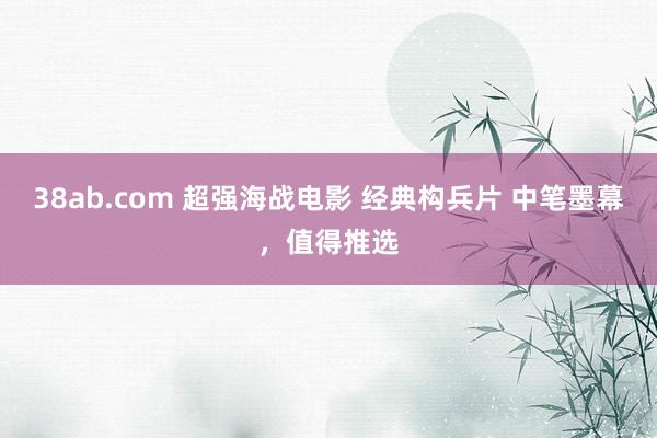 38ab.com 超强海战电影 经典构兵片 中笔墨幕，值得推选